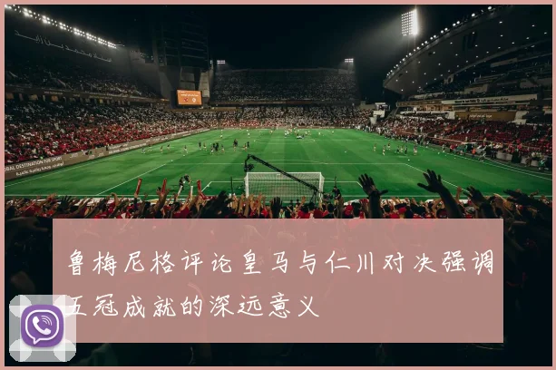 鲁梅尼格评论皇马与仁川对决强调五冠成就的深远意义