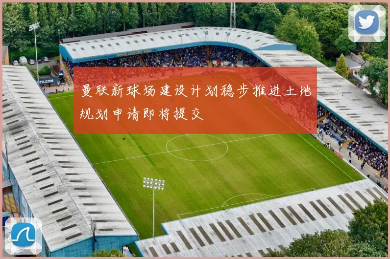 曼联新球场建设计划稳步推进土地规划申请即将提交