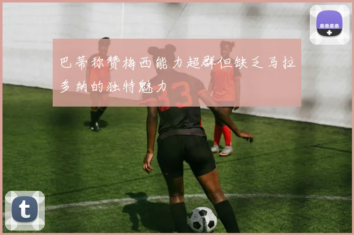 巴蒂称赞梅西能力超群但缺乏马拉多纳的独特魅力